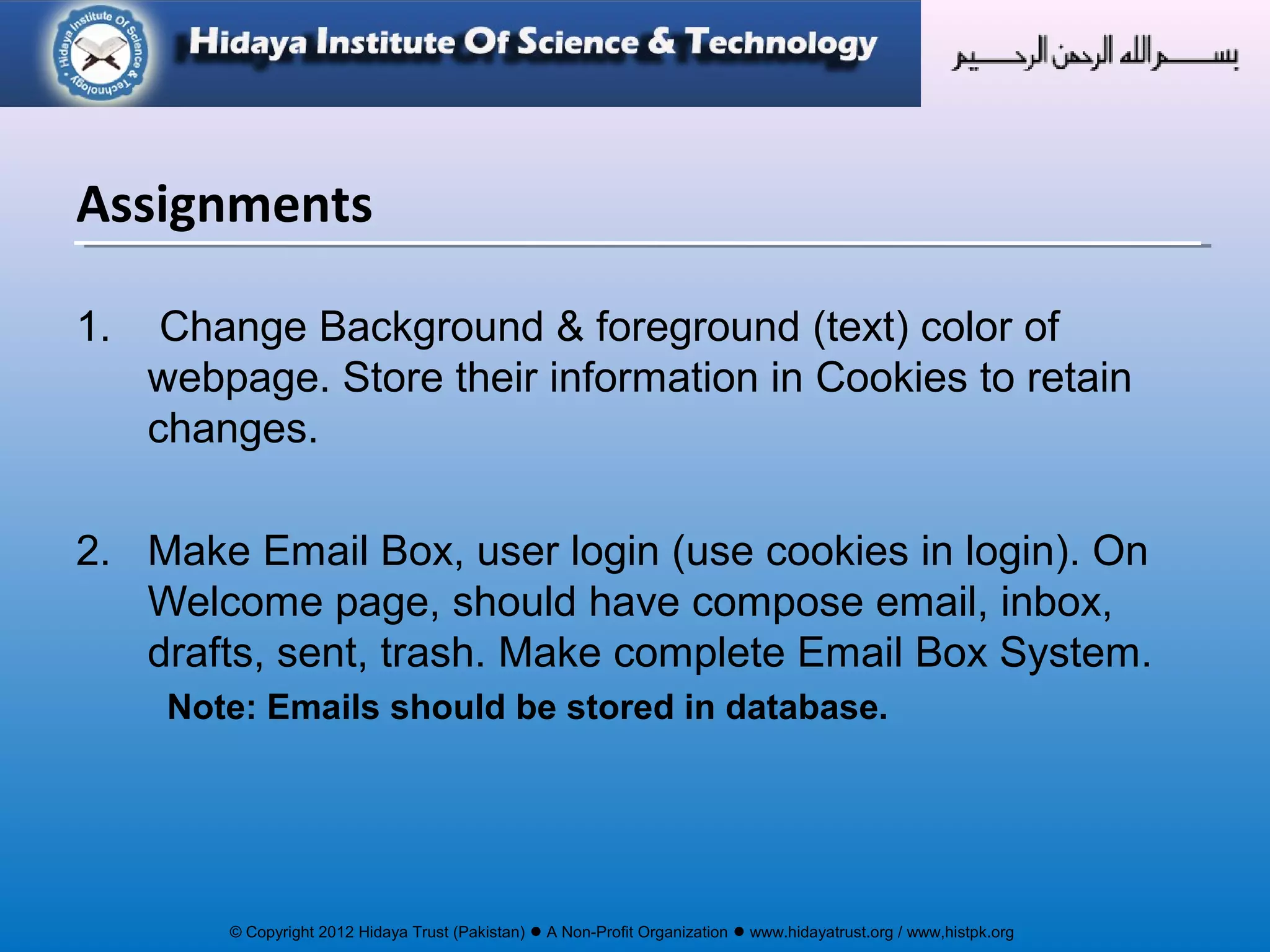 © Copyright 2012 Hidaya Trust (Pakistan) ● A Non-Profit Organization ● www.hidayatrust.org / www,histpk.org
1. Change Background & foreground (text) color of
webpage. Store their information in Cookies to retain
changes.
2. Make Email Box, user login (use cookies in login). On
Welcome page, should have compose email, inbox,
drafts, sent, trash. Make complete Email Box System.
Note: Emails should be stored in database.
Assignments
 