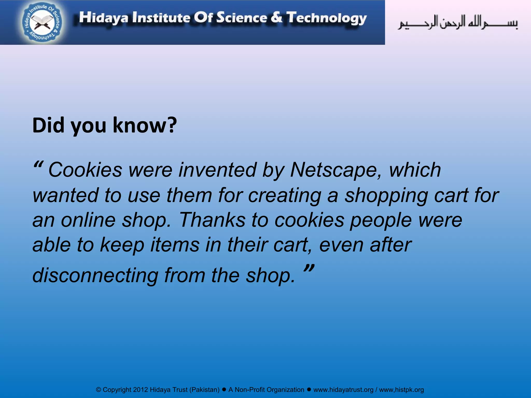 © Copyright 2012 Hidaya Trust (Pakistan) ● A Non-Profit Organization ● www.hidayatrust.org / www,histpk.org
Did you know?
“ Cookies were invented by Netscape, which
wanted to use them for creating a shopping cart for
an online shop. Thanks to cookies people were
able to keep items in their cart, even after
disconnecting from the shop. ”
 