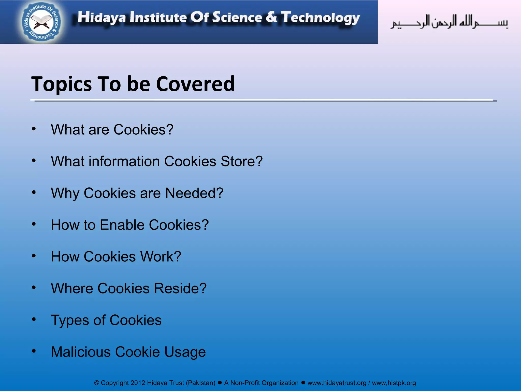 © Copyright 2012 Hidaya Trust (Pakistan) ● A Non-Profit Organization ● www.hidayatrust.org / www,histpk.org
• What are Cookies?
• What information Cookies Store?
• Why Cookies are Needed?
• How to Enable Cookies?
• How Cookies Work?
• Where Cookies Reside?
• Types of Cookies
• Malicious Cookie Usage
Topics To be Covered
 