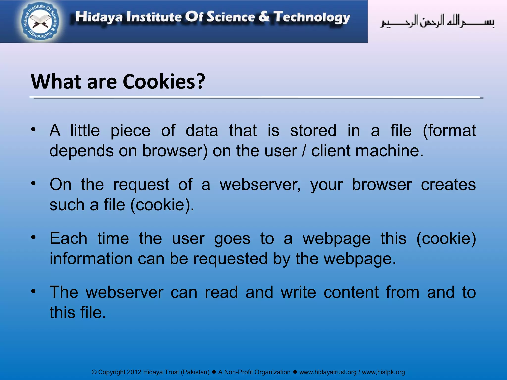 © Copyright 2012 Hidaya Trust (Pakistan) ● A Non-Profit Organization ● www.hidayatrust.org / www,histpk.org
• A little piece of data that is stored in a file (format
depends on browser) on the user / client machine.
• On the request of a webserver, your browser creates
such a file (cookie).
• Each time the user goes to a webpage this (cookie)
information can be requested by the webpage.
• The webserver can read and write content from and to
this file.
What are Cookies?
 