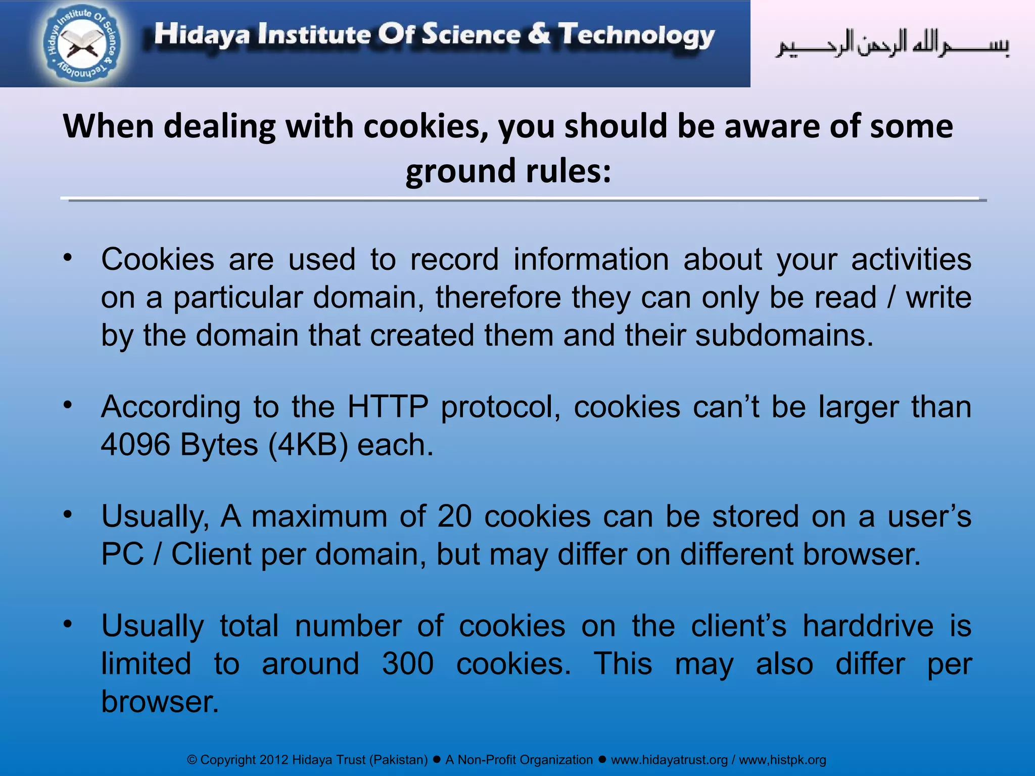 © Copyright 2012 Hidaya Trust (Pakistan) ● A Non-Profit Organization ● www.hidayatrust.org / www,histpk.org
When dealing with cookies, you should be aware of some
ground rules:
• Cookies are used to record information about your activities
on a particular domain, therefore they can only be read / write
by the domain that created them and their subdomains.
• According to the HTTP protocol, cookies can’t be larger than
4096 Bytes (4KB) each.
• Usually, A maximum of 20 cookies can be stored on a user’s
PC / Client per domain, but may differ on different browser.
• Usually total number of cookies on the client’s harddrive is
limited to around 300 cookies. This may also differ per
browser.
 