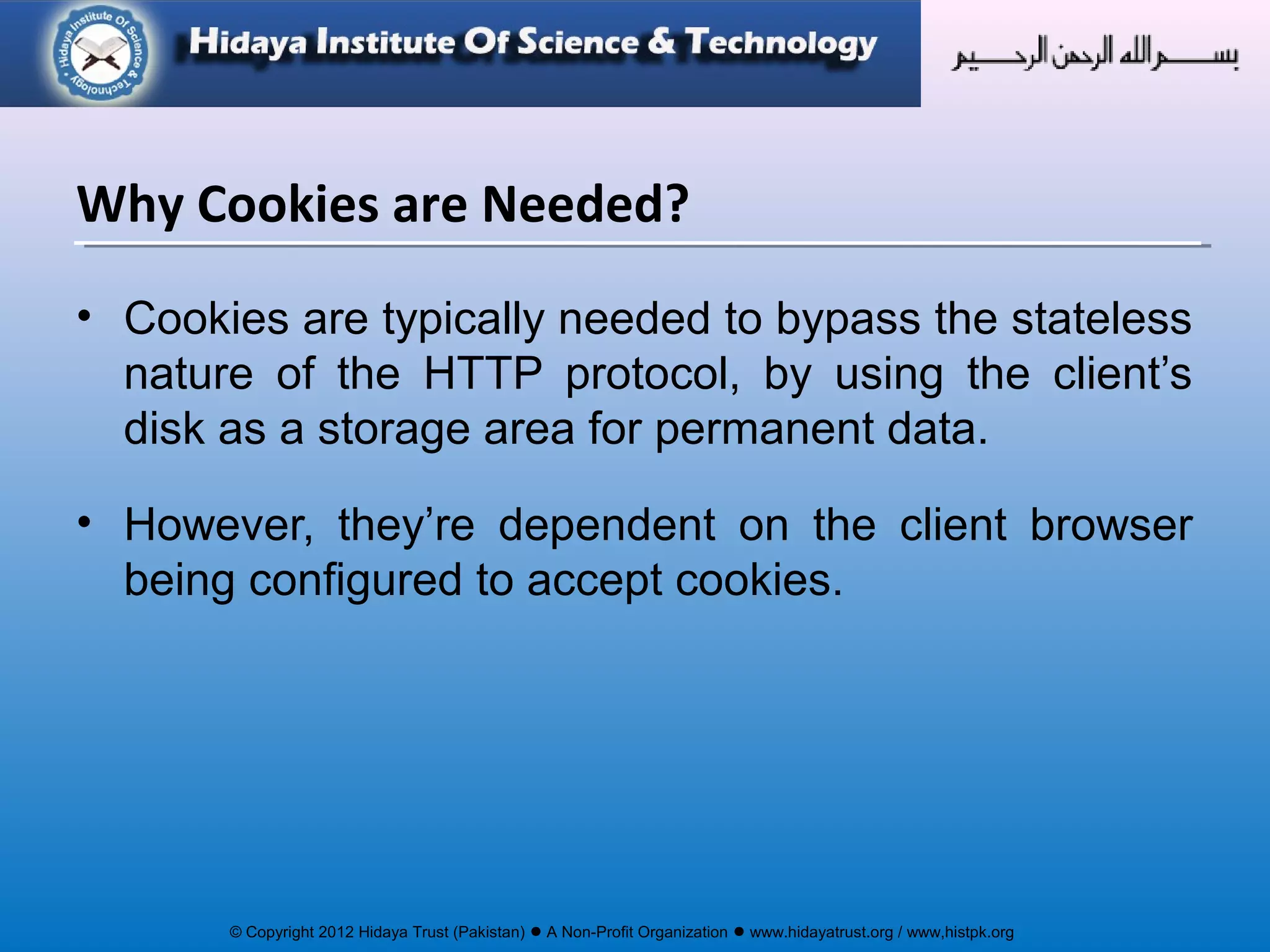 © Copyright 2012 Hidaya Trust (Pakistan) ● A Non-Profit Organization ● www.hidayatrust.org / www,histpk.org
• Cookies are typically needed to bypass the stateless
nature of the HTTP protocol, by using the client’s
disk as a storage area for permanent data.
• However, they’re dependent on the client browser
being configured to accept cookies.
Why Cookies are Needed?
 