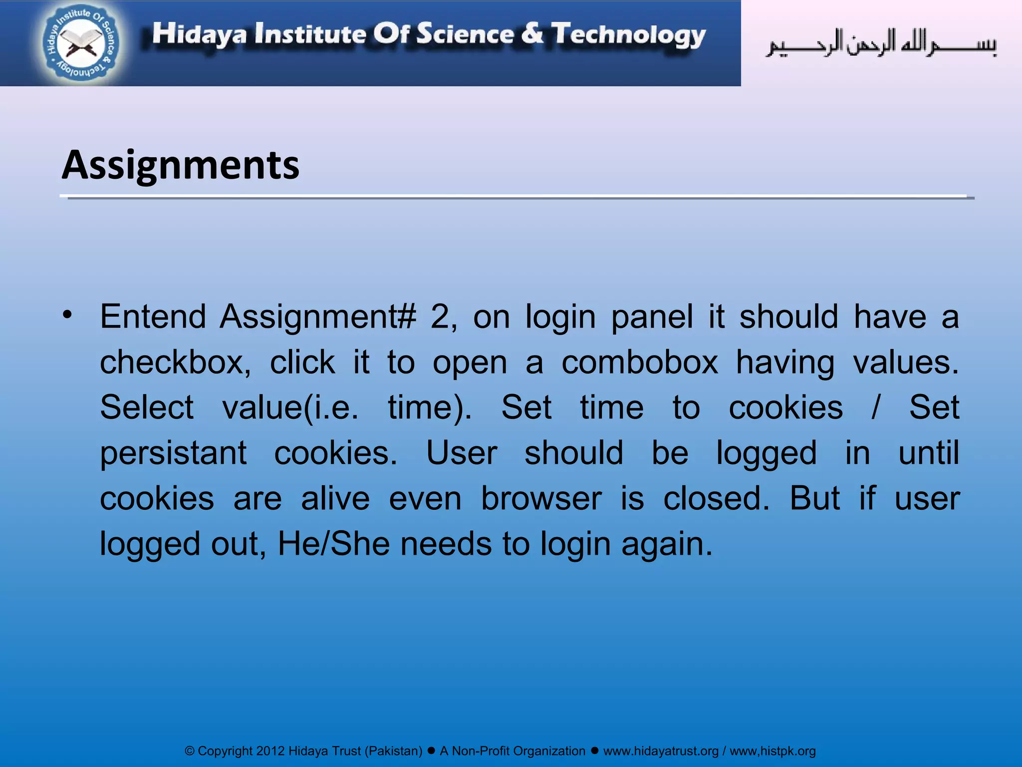 © Copyright 2012 Hidaya Trust (Pakistan) ● A Non-Profit Organization ● www.hidayatrust.org / www,histpk.org
• Entend Assignment# 2, on login panel it should have a
checkbox, click it to open a combobox having values.
Select value(i.e. time). Set time to cookies / Set
persistant cookies. User should be logged in until
cookies are alive even browser is closed. But if user
logged out, He/She needs to login again.
Assignments
 