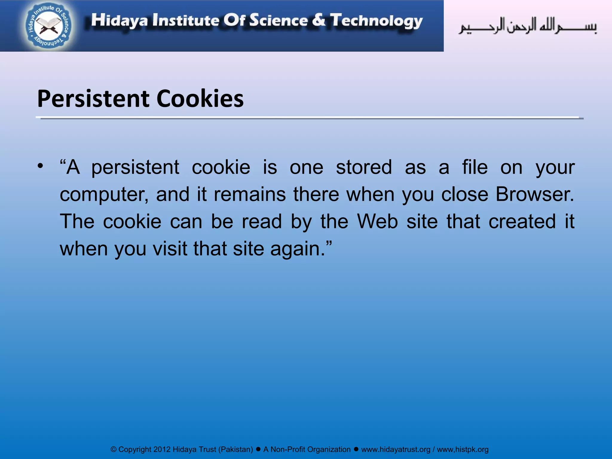 © Copyright 2012 Hidaya Trust (Pakistan) ● A Non-Profit Organization ● www.hidayatrust.org / www,histpk.org
Persistent Cookies
• “A persistent cookie is one stored as a file on your
computer, and it remains there when you close Browser.
The cookie can be read by the Web site that created it
when you visit that site again.”
 