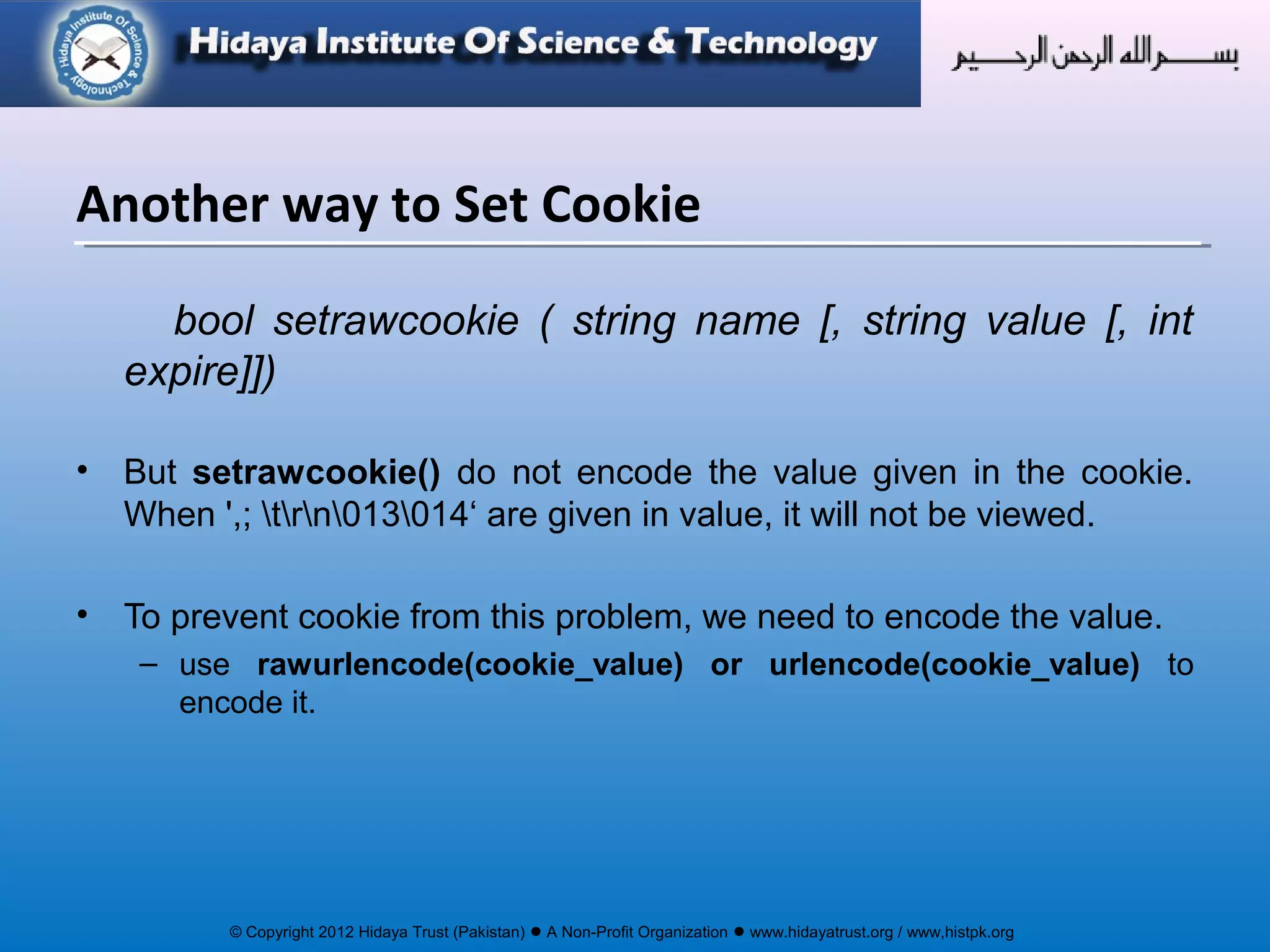 © Copyright 2012 Hidaya Trust (Pakistan) ● A Non-Profit Organization ● www.hidayatrust.org / www,histpk.org
bool setrawcookie ( string name [, string value [, int
expire]])
• But setrawcookie() do not encode the value given in the cookie.
When ',; trn013014‘ are given in value, it will not be viewed.
• To prevent cookie from this problem, we need to encode the value.
– use rawurlencode(cookie_value) or urlencode(cookie_value) to
encode it.
Another way to Set Cookie
 