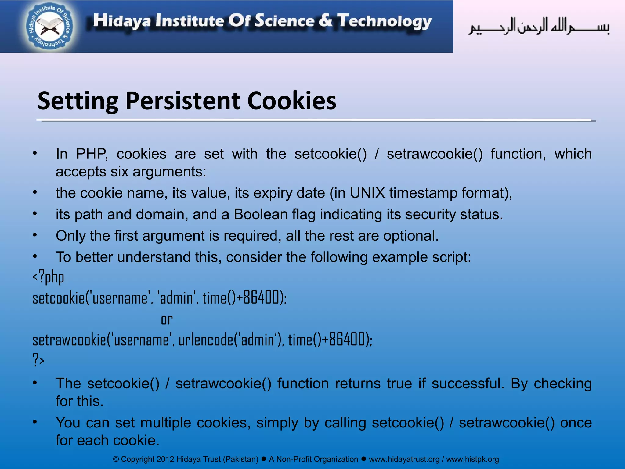 © Copyright 2012 Hidaya Trust (Pakistan) ● A Non-Profit Organization ● www.hidayatrust.org / www,histpk.org
• In PHP, cookies are set with the setcookie() / setrawcookie() function, which
accepts six arguments:
• the cookie name, its value, its expiry date (in UNIX timestamp format),
• its path and domain, and a Boolean flag indicating its security status.
• Only the first argument is required, all the rest are optional.
• To better understand this, consider the following example script:
<?php
setcookie('username', 'admin', time()+86400);
or
setrawcookie('username', urlencode('admin‘), time()+86400);
?>
• The setcookie() / setrawcookie() function returns true if successful. By checking
for this.
• You can set multiple cookies, simply by calling setcookie() / setrawcookie() once
for each cookie.
Setting Persistent Cookies
 