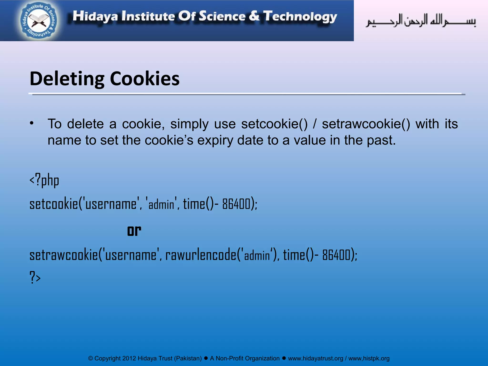 © Copyright 2012 Hidaya Trust (Pakistan) ● A Non-Profit Organization ● www.hidayatrust.org / www,histpk.org
• To delete a cookie, simply use setcookie() / setrawcookie() with its
name to set the cookie’s expiry date to a value in the past.
<?php
setcookie('username', 'admin', time()- 86400);
or
setrawcookie('username', rawurlencode('admin‘), time()- 86400);
?>
Deleting Cookies
 