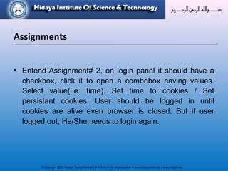 © Copyright 2012 Hidaya Trust (Pakistan) ● A Non-Profit Organization ● www.hidayatrust.org / www,histpk.org
• Entend Assignment# 2, on login panel it should have a
checkbox, click it to open a combobox having values.
Select value(i.e. time). Set time to cookies / Set
persistant cookies. User should be logged in until
cookies are alive even browser is closed. But if user
logged out, He/She needs to login again.
Assignments
 