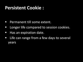 Persistent Cookie :
? Permanent till some extent.
? Longer life compared to session cookies.
? Has an expiration date.
? Life can range from a few days to several
years
 