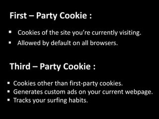 First C Party Cookie :
? Cookies of the site youre currently visiting.
? Allowed by default on all browsers.
Third C Party Cookie :
? Cookies other than first-party cookies.
? Generates custom ads on your current webpage.
? Tracks your surfing habits.
 