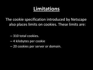 Limitations
The cookie specification introduced by Netscape
also places limits on cookies. These limits are:
C 310 total cookies.
C 4 kilobytes per cookie
C 20 cookies per server or domain.
 