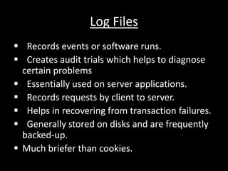Log Files
? Records events or software runs.
? Creates audit trials which helps to diagnose
certain problems
? Essentially used on server applications.
? Records requests by client to server.
? Helps in recovering from transaction failures.
? Generally stored on disks and are frequently
backed-up.
? Much briefer than cookies.
 