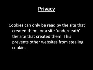 Privacy
Cookies can only be read by the site that
created them, or a site 'underneath'
the site that created them. This
prevents other websites from stealing
cookies.
 