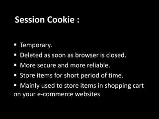Session Cookie :
 Temporary.
 Deleted as soon as browser is closed.
 More secure and more reliable.
 Store items for short period of time.
 Mainly used to store items in shopping cart
on your e-commerce websites
 