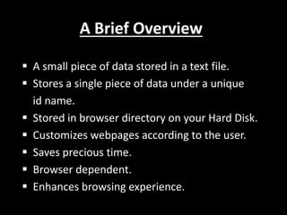 A Brief Overview
 A small piece of data stored in a text file.
 Stores a single piece of data under a unique
id name.
 Stored in browser directory on your Hard Disk.
 Customizes webpages according to the user.
 Saves precious time.
 Browser dependent.
 Enhances browsing experience.
 