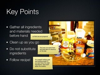 Key Points

Gather all ingredients
and materials needed
before hand so that you are prepared
Clean up as you go
Do not substitute
                              that way you won’t have
                              one huge mess to clean up
                              at the end.
ingredients
Follow recipe!         for example baking soda
                       and baking powder. If
                       you don’t have the right
                       ingredients, than don’t
                       make the cookies.
 