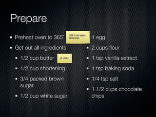 Prepare
Preheat oven to 365˚                                1 egg
                                365 is for higher
                                elevations



Get out all ingredients                             2 cups ﬂour
  1/2 cup butter    (1 stick)                       1 tsp vanilla extract
  1/2 cup shortening                                1 tsp baking soda
  3/4 packed brown                                  1/4 tsp salt
  sugar
                                                    1 1/2 cups chocolate
  1/2 cup white sugar                               chips
 
