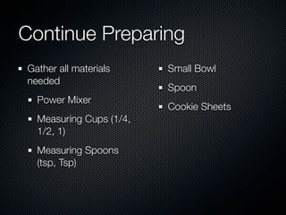 Continue Preparing
Gather all materials     Small Bowl
needed
                         Spoon
  Power Mixer
                         Cookie Sheets
  Measuring Cups (1/4,
  1/2, 1)
  Measuring Spoons
  (tsp, Tsp)
 