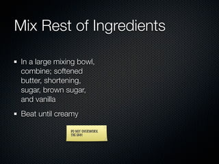 Mix Rest of Ingredients

 In a large mixing bowl,
 combine; softened
 butter, shortening,
 sugar, brown sugar,
 and vanilla
 Beat until creamy

                DO NOT OVERWORK
                THE EGG!
 