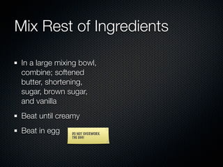 Mix Rest of Ingredients

 In a large mixing bowl,
 combine; softened
 butter, shortening,
 sugar, brown sugar,
 and vanilla
 Beat until creamy
 Beat in egg    DO NOT OVERWORK
                THE EGG!
 