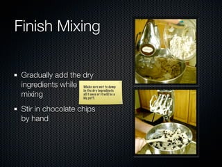 Finish Mixing

 Gradually add the dry
 ingredients while Make sure not to dump
                   in the dry ingredients
 mixing            all t once or it will be a
                   big puff.


 Stir in chocolate chips
 by hand
 