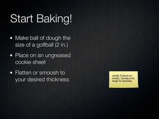 Start Baking!
 Make ball of dough the
 size of a golfball (2 in.)
 Place on an ungreased
 cookie sheet
 Flatten or smoosh to         usually 2 sheets are
 your desired thickness       needed... leaving extra
                              dough for munching
 