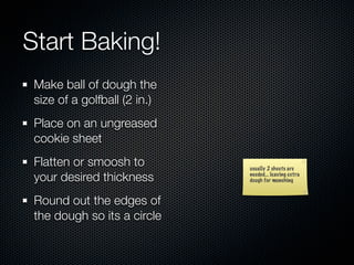 Start Baking!
 Make ball of dough the
 size of a golfball (2 in.)
 Place on an ungreased
 cookie sheet
 Flatten or smoosh to         usually 2 sheets are
 your desired thickness       needed... leaving extra
                              dough for munching



 Round out the edges of
 the dough so its a circle
 