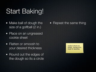 Start Baking!
 Make ball of dough the       Repeat the same thing
 size of a golfball (2 in.)
 Place on an ungreased
 cookie sheet
 Flatten or smoosh to                  usually 2 sheets are
 your desired thickness                needed... leaving extra
                                       dough for munching



 Round out the edges of
 the dough so its a circle
 