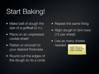 Start Baking!
 Make ball of dough the       Repeat the same thing
 size of a golfball (2 in.)
                              Align dough in 3x4 rows
 Place on an ungreased        (12 per sheet)
 cookie sheet
                              Use as many sheets
 Flatten or smoosh to         needed usually 2 sheets are
 your desired thickness                    needed... leaving extra
                                           dough for munching



 Round out the edges of
 the dough so its a circle
 