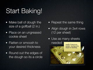 Start Baking!
 Make ball of dough the       Repeat the same thing
 size of a golfball (2 in.)
                              Align dough in 3x4 rows
 Place on an ungreased        (12 per sheet)
 cookie sheet
                              Use as many sheets
 Flatten or smoosh to         needed usually 2 sheets are
 your desired thickness                    needed... leaving extra
                                           dough for munching



 Round out the edges of
 the dough so its a circle
 