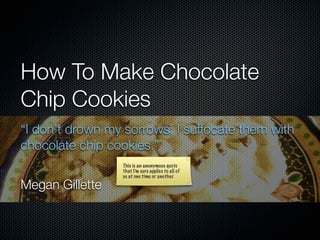 How To Make Chocolate
Chip Cookies
“I don’t drown my sorrows; I suffocate them with
chocolate chip cookies.”
                 This is an anonymous quote
                 that I’m sure applies to all of
                 us at one time or another.

Megan Gillette
 