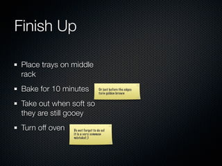 Finish Up

 Place trays on middle
 rack
 Bake for 10 minutes               Or just before the edges
                                   turn golden brown


 Take out when soft so
 they are still gooey
 Turn off oven   Do not forget to do so!
                 it is a very common
                 mistake! ;)
 
