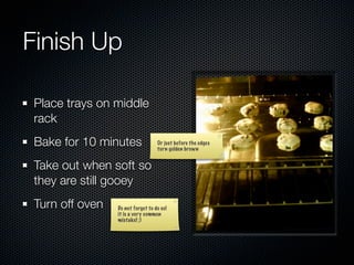Finish Up

 Place trays on middle
 rack
 Bake for 10 minutes               Or just before the edges
                                   turn golden brown


 Take out when soft so
 they are still gooey
 Turn off oven   Do not forget to do so!
                 it is a very common
                 mistake! ;)
 