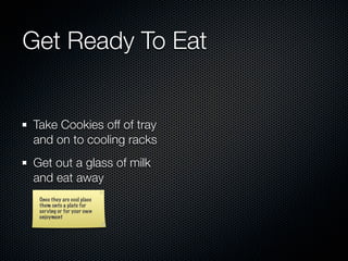 Get Ready To Eat


Take Cookies off of tray
and on to cooling racks
Get out a glass of milk
and eat away
 Once they are cool place
 them onto a plate for
 serving or for your own
 enjoyment
 