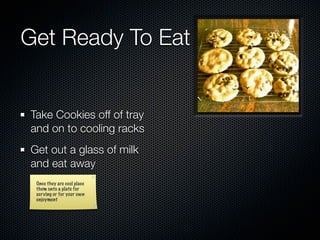 Get Ready To Eat


Take Cookies off of tray
and on to cooling racks
Get out a glass of milk
and eat away
 Once they are cool place
 them onto a plate for
 serving or for your own
 enjoyment
 