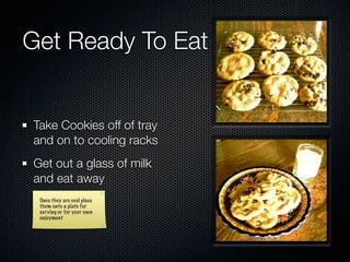 Get Ready To Eat


Take Cookies off of tray
and on to cooling racks
Get out a glass of milk
and eat away
 Once they are cool place
 them onto a plate for
 serving or for your own
 enjoyment
 