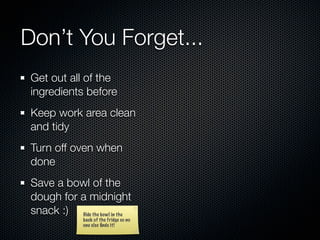 Don’t You Forget...
 Get out all of the
 ingredients before
 Keep work area clean
 and tidy
 Turn off oven when
 done
 Save a bowl of the
 dough for a midnight
 snack :) Hide the bowl in the
                back of the fridge so no
                one else ﬁnds it!
 