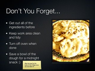 Don’t You Forget...
 Get out all of the
 ingredients before
 Keep work area clean
 and tidy
 Turn off oven when
 done
 Save a bowl of the
 dough for a midnight
 snack :) Hide the bowl in the
                back of the fridge so no
                one else ﬁnds it!
 