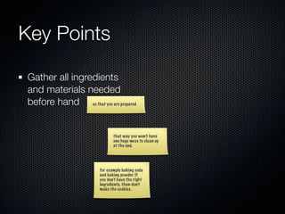 Key Points

Gather all ingredients
and materials needed
before hand so that you are prepared


                              that way you won’t have
                              one huge mess to clean up
                              at the end.




                       for example baking soda
                       and baking powder. If
                       you don’t have the right
                       ingredients, than don’t
                       make the cookies.
 