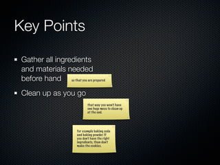Key Points

Gather all ingredients
and materials needed
before hand so that you are prepared
Clean up as you go
                              that way you won’t have
                              one huge mess to clean up
                              at the end.




                       for example baking soda
                       and baking powder. If
                       you don’t have the right
                       ingredients, than don’t
                       make the cookies.
 