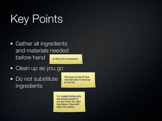 Key Points

Gather all ingredients
and materials needed
before hand so that you are prepared
Clean up as you go
Do not substitute
                              that way you won’t have
                              one huge mess to clean up
                              at the end.
ingredients
                       for example baking soda
                       and baking powder. If
                       you don’t have the right
                       ingredients, than don’t
                       make the cookies.
 
