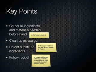 Key Points

Gather all ingredients
and materials needed
before hand so that you are prepared
Clean up as you go
Do not substitute
                              that way you won’t have
                              one huge mess to clean up
                              at the end.
ingredients
Follow recipe!         for example baking soda
                       and baking powder. If
                       you don’t have the right
                       ingredients, than don’t
                       make the cookies.
 