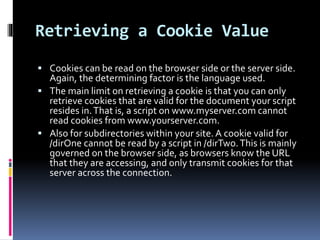 Retrieving a Cookie Value
 Cookies can be read on the browser side or the server side.
Again, the determining factor is the language used.
 The main limit on retrieving a cookie is that you can only
retrieve cookies that are valid for the document your script
resides in.That is, a script on www.myserver.com cannot
read cookies from www.yourserver.com.
 Also for subdirectories within your site.A cookie valid for
/dirOne cannot be read by a script in /dirTwo.This is mainly
governed on the browser side, as browsers know the URL
that they are accessing, and only transmit cookies for that
server across the connection.
 