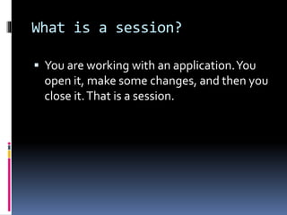 What is a session?
 You are working with an application.You
open it, make some changes, and then you
close it.That is a session.
 