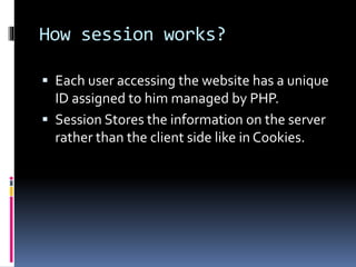 How session works?
 Each user accessing the website has a unique
ID assigned to him managed by PHP.
 Session Stores the information on the server
rather than the client side like in Cookies.
 