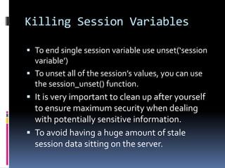 Killing Session Variables
 To end single session variable use unset(‘session
variable’)
 To unset all of the session’s values, you can use
the session_unset() function.
 It is very important to clean up after yourself
to ensure maximum security when dealing
with potentially sensitive information.
 To avoid having a huge amount of stale
session data sitting on the server.
 