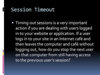 Session Timeout
 Timing-out sessions is a very important
action if you are dealing with users logged
in to your website or application. If a user
logs in to your site in an Internet café and
then leaves the computer and café without
logging out, how do you stop the next user
on that computer from still having access
to the previous user’s session?
 