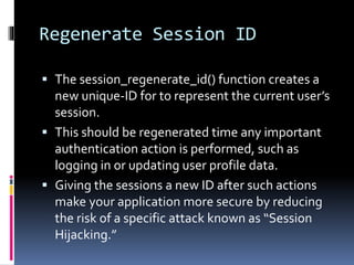 Regenerate Session ID
 The session_regenerate_id() function creates a
new unique-ID for to represent the current user’s
session.
 This should be regenerated time any important
authentication action is performed, such as
logging in or updating user profile data.
 Giving the sessions a new ID after such actions
make your application more secure by reducing
the risk of a specific attack known as “Session
Hijacking.”
 