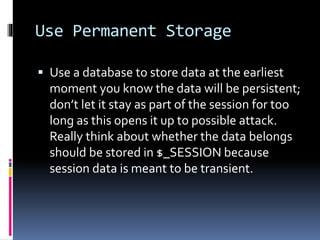 Use Permanent Storage
 Use a database to store data at the earliest
moment you know the data will be persistent;
don’t let it stay as part of the session for too
long as this opens it up to possible attack.
Really think about whether the data belongs
should be stored in $_SESSION because
session data is meant to be transient.
 