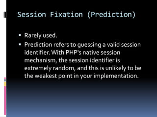 Session Fixation (Prediction)
 Rarely used.
 Prediction refers to guessing a valid session
identifier.With PHP's native session
mechanism, the session identifier is
extremely random, and this is unlikely to be
the weakest point in your implementation.
 